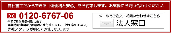 自社施工だからできる「低価格と安心」をお約束します。お気軽にお問い合わせください。0120-6767-06法人窓口はこちら